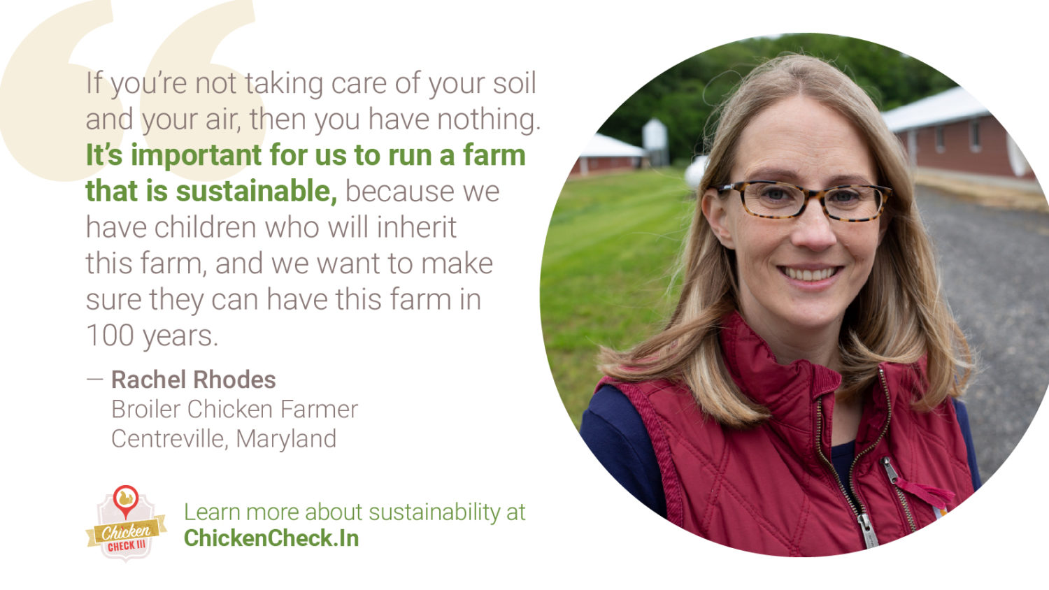 “If you’re not taking care of your soil and your air, then you have nothing. It’s important for us to run a farm that is sustainable because we have children who will inherit this farm, and we want to make sure they can have this farm in 100 years.” - Rachel Rhodes, broiler chicken farmer from Centreville, Maryland