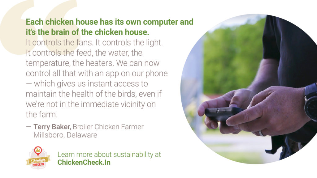 “Each chicken house has its own computer and it's the brain of the chicken house. It controls the fans. It controls the light. It controls the feed, the water, the temperature, the heaters. And we can now control all that with an app on our phone-- which gives us instant access to maintain the health of the birds, even if we're not in the immediate vicinity on the farm.” - Terry Baker, broiler chicken farmer from Delaware