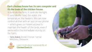 “Each chicken house has its own computer and it's the brain of the chicken house. It controls the fans. It controls the light. It controls the feed, the water, the temperature, the heaters. And we can now control all that with an app on our phone-- which gives us instant access to maintain the health of the birds, even if we're not in the immediate vicinity on the farm.” - Terry Baker, broiler chicken farmer from Delaware