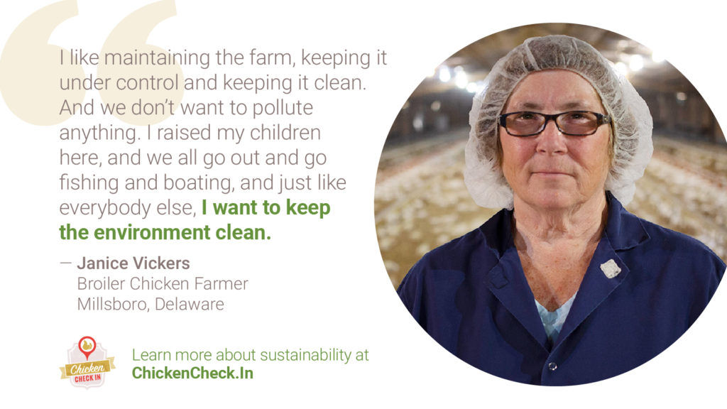 Chicken_Sustainability-Tiles_Farner_Quote_Janice-Vickers “I like maintaining the farm, keeping it under control and keeping it clean. And we don’t want to pollute anything. I raised my children here, and we all go out and go fishing and boating, and just like everybody else, I want to keep the environment clean.” Janice Vickers, broiler chicken farmer from Millsboro, Delaware
