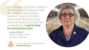 “I like maintaining the farm, keeping it under control and keeping it clean. And we don’t want to pollute anything. I raised my children here, and we all go out and go fishing and boating, and just like everybody else, I want to keep the environment clean.” Janice Vickers, broiler chicken farmer from Millsboro, Delaware
