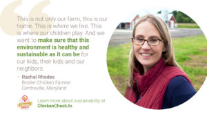 “This is not only our farm. This is our home. This is where we live. This is where our children play. And we want to make sure that this environment is healthy and sustainable as it can be for our kids, their kids and our neighbors.” - Rachel Rhodes, broiler chicken farmer from Maryland